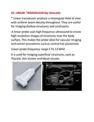 45. LINEAR TRANSDUCER (by bharath)
* Linear transducers produce a rectangular field of view
with uniform beam density throughout. They are useful
for imaging shallow structures and smallparts.
A linear probe uses high frequency ultrasound to create
high resolution images of structures near the body
surface. This makes the probe ideal for vascular imaging
and certain procedures such as central line placement.
Linear probe frequency range 5 To 12 MHZ.
It is used for imaging superficial structures, such as
Thyroid, skin lesions and blood vessels.
 