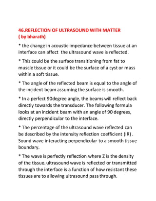 46.REFLECTION OF ULTRASOUND WITH MATTER
( by bharath)
* the change in acoustic impedance between tissue at an
interface can affect the ultrasound wave is reflected.
* This could be the surface transitioning from fat to
muscle tissue or it could be the surface of a cyst or mass
within a soft tissue.
* The angle of the reflected beam is equal to the angle of
the incident beam assuming the surface is smooth.
* In a perfect 90degree angle, the beams will reflect back
directly towards the transducer. The following formula
looks at an incident beam with an angle of 90 degrees,
directly perpendicular to the interface.
* The percentage of the ultrasound wave reflected can
be described by the intensity reflection coefficient (IR) .
Sound wave interacting perpendicular to a smooth tissue
boundary.
* The wave is perfectly reflection where Z is the density
of the tissue. ultrasound wave is reflected or transmitted
through the interface is a function of how resistant these
tissues are to allowing ultrasound pass through.
 