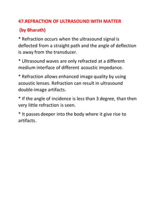 47.REFRACTION OF ULTRASOUND WITH MATTER
(by Bharath)
* Refraction occurs when the ultrasound signal is
deflected from a straight path and the angle of deflection
is away from the transducer.
* Ultrasound waves are only refracted at a different
medium interface of different acoustic impedance.
* Refraction allows enhanced image quality by using
acoustic lenses. Refraction can result in ultrasound
double-image artifacts.
* If the angle of incidence is less than 3 degree, than then
very little refraction is seen.
* It passes deeper into the body where it give rise to
artifacts.
 