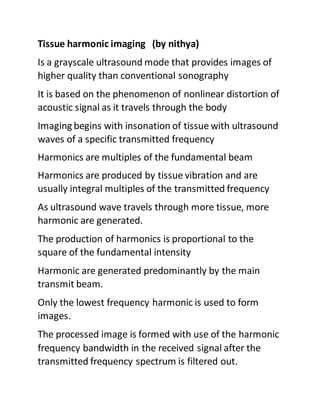 Tissue harmonic imaging (by nithya)
Is a grayscale ultrasound mode that provides images of
higher quality than conventional sonography
It is based on the phenomenon of nonlinear distortion of
acoustic signal as it travels through the body
Imaging begins with insonation of tissue with ultrasound
waves of a specific transmitted frequency
Harmonics are multiples of the fundamental beam
Harmonics are produced by tissue vibration and are
usually integral multiples of the transmitted frequency
As ultrasound wave travels through more tissue, more
harmonic are generated.
The production of harmonics is proportional to the
square of the fundamental intensity
Harmonic are generated predominantly by the main
transmit beam.
Only the lowest frequency harmonic is used to form
images.
The processed image is formed with use of the harmonic
frequency bandwidth in the received signal after the
transmitted frequency spectrum is filtered out.
 