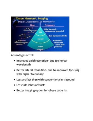 Advantages of THI
 Improved axial resolution- due to shorter
wavelength
 Better lateral resolution- due to improved focusing
with higher frequency
 Less artifact than with conventional ultrasound
 Less side lobes artifacts
 Better imaging option for obese patients.
 