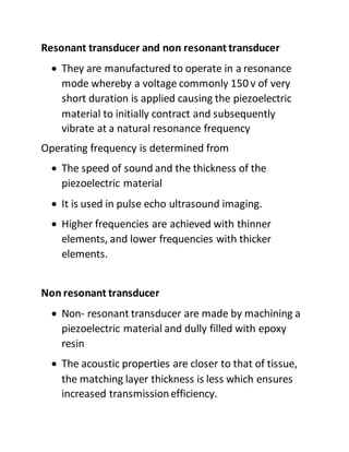 Resonant transducer and non resonant transducer
 They are manufactured to operate in a resonance
mode whereby a voltage commonly 150 v of very
short duration is applied causing the piezoelectric
material to initially contract and subsequently
vibrate at a natural resonance frequency
Operating frequency is determined from
 The speed of sound and the thickness of the
piezoelectric material
 It is used in pulse echo ultrasound imaging.
 Higher frequencies are achieved with thinner
elements, and lower frequencies with thicker
elements.
Non resonant transducer
 Non- resonant transducer are made by machining a
piezoelectric material and dully filled with epoxy
resin
 The acoustic properties are closer to that of tissue,
the matching layer thickness is less which ensures
increased transmissionefficiency.
 