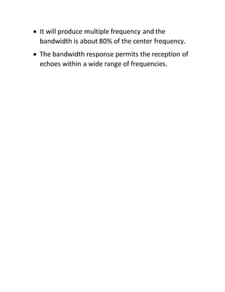  It will produce multiple frequency and the
bandwidth is about 80% of the center frequency.
 The bandwidth response permits the reception of
echoes within a wide range of frequencies.
 