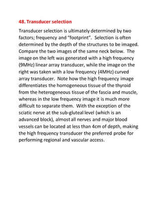 48. Transducer selection
Transducer selection is ultimately determined by two
factors; frequency and “footprint”. Selection is often
determined by the depth of the structures to be imaged.
Compare the two images of the same neck below. The
image on the left was generated with a high frequency
(9MHz) linear array transducer, while the image on the
right was taken with a low frequency (4MHz) curved
array transducer. Note how the high frequency image
differentiates the homogeneous tissue of the thyroid
from the heterogeneous tissue of the fascia and muscle,
whereas in the low frequency image it is much more
difficult to separate them. With the exception of the
sciatic nerve at the sub-gluteal level (which is an
advanced block), almostall nerves and major blood
vessels can be located at less than 4cm of depth, making
the high frequency transducer the preferred probe for
performing regional and vascular access.
 