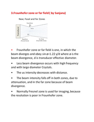 3.Fraunhofer zone or far field( by Sanjana)
• Fraunhofer zone or far field is one, in which the
beam diverges and obey sin ø=1.22 y/d where ø is the
beam divergence, d is transducer effective diameter.
• Less beam divergence occurs with high frequency
and with large diameter Crystals.
• The us intensity decreases with distance.
• The beam intensity falls off in both zones, due to
attenuation, and in the far zone because of beam
divergence.
• Normally Fresnel zone is used for imaging, because
the resolution is poor in Fraunhofer zone.
 
