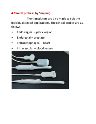 4.Clinical probes ( by Sanjana)
The transducers are also made to suit the
individual clinical applications. The clinical probes are as
follows:
• Endo vaginal – pelvic region
• Endorectal – prostate
• Transoesophageal – heart
• Intravascular – blood vessels.
 