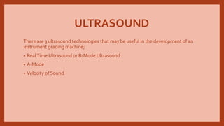 ULTRASOUND
There are 3 ultrasound technologies that may be useful in the development of an
instrument grading machine;
• RealTime Ultrasound or B-Mode Ultrasound
• A-Mode
• Velocity of Sound
 