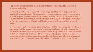 To operate the equipment, there are some factors that should be taken into
account, including-
1. Animal conditioning is one of the most important factors in obtaining a good
quality ultrasound image. If the objective is to scan a live animal, it is essential to
provide a system to keep the animal relaxed and not to modify the anatomical
structure of the animal tissue.The animal surface must be completely clean of dirt
or foreign material as well as air bubbles to avoid interference with the sound
waves.
2.The operators should have a good knowledge of the anatomical points where the
transducer will be placed. Live animal or carcass evaluations involve several fat
thickness measurements in different parts of the body and muscle determinations
in distinct anatomical points, and the accuracy and reproducibility of these
measurements depends upon a thorough knowledge of animal morphology and
anatomy on part of the operators. Placement of transducer- important factor.
 