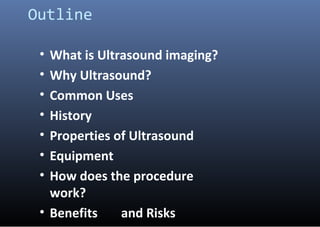 Outline
• What is Ultrasound imaging?
• Why Ultrasound?
• Common Uses
• History
• Properties of Ultrasound
• Equipment
• H...