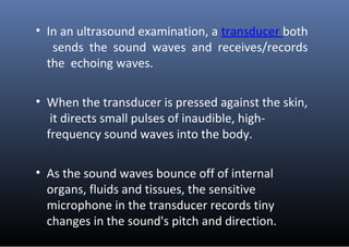 • In an ultrasound examination, a transducer both
sends the sound waves and receives/records
the echoing waves.
• When the...