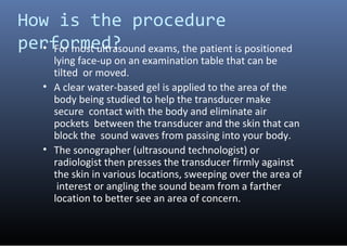 How is the procedure
performed?• For most ultrasound exams, the patient is positioned
lying face-up on an examination tabl...