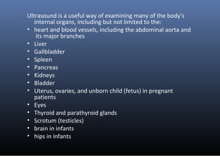 Ultrasound is a useful way of examining many of the body's
internal organs, including but not limited to the:
• heart and ...