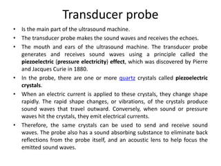 Transducer probe
• Is the main part of the ultrasound machine.
• The transducer probe makes the sound waves and receives the echoes.
• The mouth and ears of the ultrasound machine. The transducer probe
generates and receives sound waves using a principle called the
piezoelectric (pressure electricity) effect, which was discovered by Pierre
and Jacques Curie in 1880.
• In the probe, there are one or more quartz crystals called piezoelectric
crystals.
• When an electric current is applied to these crystals, they change shape
rapidly. The rapid shape changes, or vibrations, of the crystals produce
sound waves that travel outward. Conversely, when sound or pressure
waves hit the crystals, they emit electrical currents.
• Therefore, the same crystals can be used to send and receive sound
waves. The probe also has a sound absorbing substance to eliminate back
reflections from the probe itself, and an acoustic lens to help focus the
emitted sound waves.
 