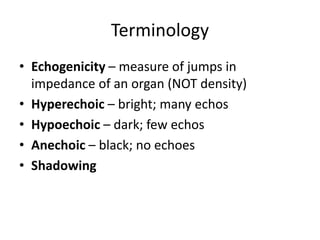 Terminology
• Echogenicity – measure of jumps in
impedance of an organ (NOT density)
• Hyperechoic – bright; many echos
• Hypoechoic – dark; few echos
• Anechoic – black; no echoes
• Shadowing
 