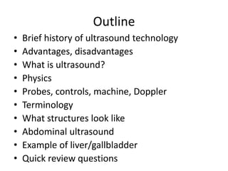 Outline
• Brief history of ultrasound technology
• Advantages, disadvantages
• What is ultrasound?
• Physics
• Probes, controls, machine, Doppler
• Terminology
• What structures look like
• Abdominal ultrasound
• Example of liver/gallbladder
• Quick review questions
 
