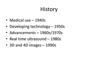 History
• Medical use – 1940s
• Developing technology – 1950s
• Advancements – 1960s/1970s
• Real time ultrasound – 1980s
• 3D and 4D images – 1990s
 