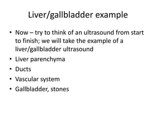 Liver/gallbladder example
• Now – try to think of an ultrasound from start
to finish; we will take the example of a
liver/gallbladder ultrasound
• Liver parenchyma
• Ducts
• Vascular system
• Gallbladder, stones
 