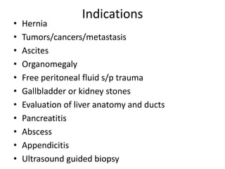 Indications
• Hernia
• Tumors/cancers/metastasis
• Ascites
• Organomegaly
• Free peritoneal fluid s/p trauma
• Gallbladder or kidney stones
• Evaluation of liver anatomy and ducts
• Pancreatitis
• Abscess
• Appendicitis
• Ultrasound guided biopsy
 