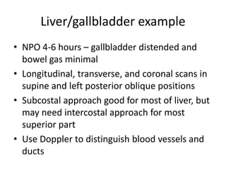 Liver/gallbladder example
• NPO 4-6 hours – gallbladder distended and
bowel gas minimal
• Longitudinal, transverse, and coronal scans in
supine and left posterior oblique positions
• Subcostal approach good for most of liver, but
may need intercostal approach for most
superior part
• Use Doppler to distinguish blood vessels and
ducts
 