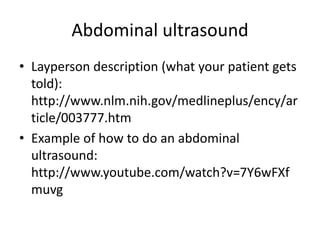 Abdominal ultrasound
• Layperson description (what your patient gets
told):
http://www.nlm.nih.gov/medlineplus/ency/ar
ticle/003777.htm
• Example of how to do an abdominal
ultrasound:
http://www.youtube.com/watch?v=7Y6wFXf
muvg
 