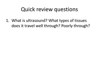 Quick review questions
1. What is ultrasound? What types of tissues
does it travel well through? Poorly through?
 