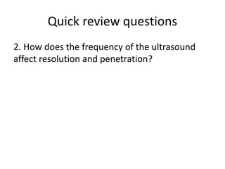 Quick review questions
2. How does the frequency of the ultrasound
affect resolution and penetration?
 