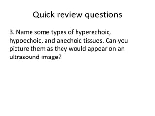 Quick review questions
3. Name some types of hyperechoic,
hypoechoic, and anechoic tissues. Can you
picture them as they would appear on an
ultrasound image?
 