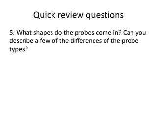 Quick review questions
5. What shapes do the probes come in? Can you
describe a few of the differences of the probe
types?
 