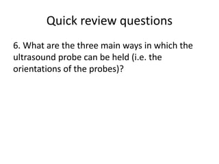 Quick review questions
6. What are the three main ways in which the
ultrasound probe can be held (i.e. the
orientations of the probes)?
 