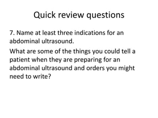 Quick review questions
7. Name at least three indications for an
abdominal ultrasound.
What are some of the things you could tell a
patient when they are preparing for an
abdominal ultrasound and orders you might
need to write?
 