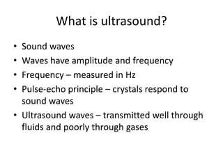 What is ultrasound?
• Sound waves
• Waves have amplitude and frequency
• Frequency – measured in Hz
• Pulse-echo principle – crystals respond to
sound waves
• Ultrasound waves – transmitted well through
fluids and poorly through gases
 