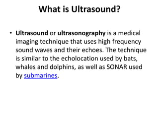 What is Ultrasound?
• Ultrasound or ultrasonography is a medical
imaging technique that uses high frequency
sound waves and their echoes. The technique
is similar to the echolocation used by bats,
whales and dolphins, as well as SONAR used
by submarines.
 