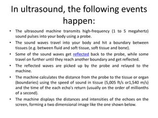 In ultrasound, the following events
happen:
• The ultrasound machine transmits high-frequency (1 to 5 megahertz)
sound pulses into your body using a probe.
• The sound waves travel into your body and hit a boundary between
tissues (e.g. between fluid and soft tissue, soft tissue and bone).
• Some of the sound waves get reflected back to the probe, while some
travel on further until they reach another boundary and get reflected.
• The reflected waves are picked up by the probe and relayed to the
machine.
• The machine calculates the distance from the probe to the tissue or organ
(boundaries) using the speed of sound in tissue (5,005 ft/s or1,540 m/s)
and the time of the each echo's return (usually on the order of millionths
of a second).
• The machine displays the distances and intensities of the echoes on the
screen, forming a two dimensional image like the one shown below.
 