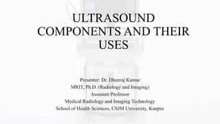 ULTRASOUND
COMPONENTS AND THEIR
USES
Presenter: Dr. Dheeraj Kumar
MRIT, Ph.D. (Radiology and Imaging)
Assistant Professor
Medical Radiology and Imaging Technology
School of Health Sciences, CSJM University, Kanpur
 