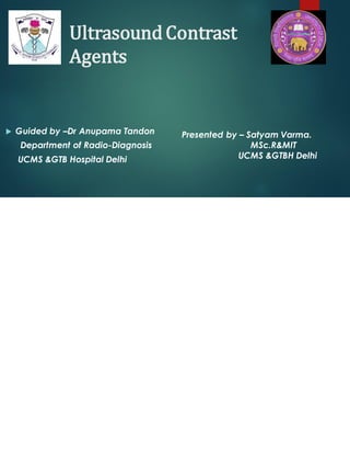 UltrasoundContrast
Agents
 Guided by –Dr Anupama Tandon
Department of Radio-Diagnosis
UCMS &GTB Hospital Delhi
Presented by – Satyam Varma.
MSc.R&MIT
UCMS &GTBH Delhi
 