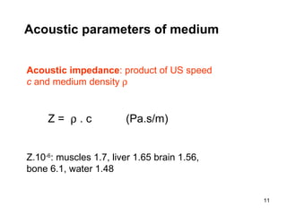 Acoustic impedance :  product of US speed  c  and medium density   Z =    . c  (Pa.s/m)  Z.10 -6 : muscles 1.7, liver 1.65 brain 1.56, bone 6.1, water 1.48 Acoustic parameters of medium 