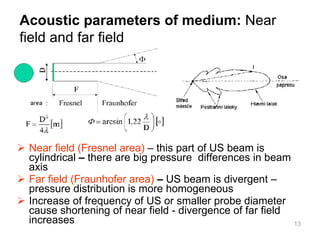 Near field (Fresnel area)  – this part of US beam is cylindrical  –  there are big pressure  differences in beam axis  Far field (Fraunhofer area)   –  US beam is divergent – pressure distribution is more homogeneous Increase of frequency of US or smaller probe diameter cause shortening of near field - divergence of far field increases Acoustic parameters of medium :   Near field and far field 