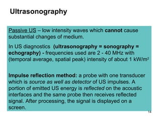 Ultrasonography Passive US  – low intensity waves which  cannot  cause substantial changes of medium.  In US diagnostics   (ultrasonography  = sonography = echography )  -  frequencies used are 2 - 40 MHz with  (temporal average, spatial peak)  intensity of about 1 kW/m 2   Impulse reflection method:  a probe with one transducer which is  source as well as detector  of US impulses. A portion of emitted US energy is  reflected  on the acoustic interfaces and the same probe then receives reflected signal. After processing, the signal is displayed on a screen. 