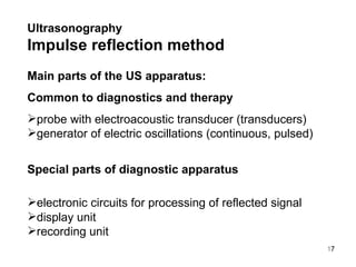 Ultrasonography   Impulse reflection method Main parts of the US apparatus: Common  to  diagnostics and therapy  probe with electroacoustic transducer (transducers) generator of electric oscillations (continuous, pulse d ) Special parts of diagnostic apparatus electronic circuits for processing of reflected signal display unit recording unit 