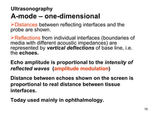 Ultrasonography   A- mode  – one-dimensional Distances  between reflecting interfaces and the probe are shown.  Reflections  from individual interfaces (boundaries of media with different acoustic impedances) are represented by   vertical deflections   of base line,  i.e.  the  echoes .   Echo amplitude is proportional to the  intensity of reflected waves   ( amplitude modulation ) Distance between echoes shown on the screen is proportional to real distance between tissue interfaces. Today used mainly in ophthalmology. 