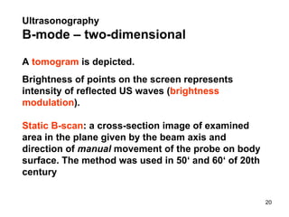 A  tomogram  is depicted. Brightness of points on the screen represent s  intensity of reflected US waves ( brightness modulation ).  Static B-scan : a cross-section image of examined area in the plane given by the beam axis and direction of  manual  movement of the probe on body surface .  The method was used in 50‘ and 60‘ of 20th century Ultrasonography   B- mode  – two-dimensional 