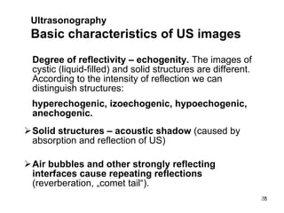 Degree of reflectivity – echogenity.  The images of cystic (liquid-filled) and solid structures are different. According to the intensity of reflection we can distinguish structures:  hyperechogenic, izoechogenic, hypoechogenic, anechogenic. Solid structures – acoustic shadow  (caused by absorption and reflection of US) Air bubbles and other strongly reflecting interfaces cause repeating reflections  (reverberation, „comet tail“).  Ultrasonography   Basic characteristics of US images 