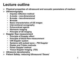 Lecture outline Physical properties of ultrasound and acoustic parameters of medium Ultrasonography Impulse reflection method A-mode – one-dimensional B-mode – two-dimensional M-mode Basic characteristics of US images Interventional sonography Echocontrast agents  Harmonic imaging Principle of 3D imaging Doppler flow measurement Principle of Doppler effect Principle of blood flow measurement CW Doppler system Systems with pulsed wave – PW  Doppler Duplex and Triplex methods P ower  D oppler  method Tissue Doppler Imaging  (TDI) Ultrasonic densitometry Patient Safety: reducing Ultrasound ‘Doses’ 