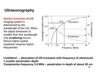L imitation!  – absorption of US increases with frequency of ultrasound =  smaller penetration depth Compromise frequency  3-5 MHz – penetration in depth  of  about 20 cm Ultrasonography Spatial resolution   of US imaging system is determined by the wavelength of the US .  When the object dimension is smaller than this wavelength only  scattering  occurs. Hence higher spatial resolution requires higher frequencies 