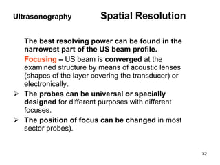 The best resolving power can be found in the narrowest part of the US beam profile.  Focusing  –  US beam is  converged  at the examined structure by means of acoustic lenses (shapes of the layer covering the transducer) or electronically .   The probes can be universal or specially designed  for different purposes with different focuses . The position of focus can be changed  in most sector probes) .   Ultrasonography  Spatial Resolution 