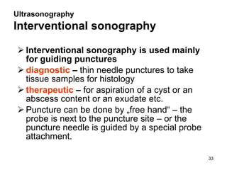 Ultrasonography Interventional sonography   Interventional sonography is used mainly for guiding punctures diagnostic  –  thin needle punctures to take tissue samples for histology therapeutic  –  for aspiration of a cyst or an abscess content or an exudate etc.   Puncture can be done by „free hand“ – the probe is next to the puncture site – or the puncture needle is guided by a special probe attachment. 