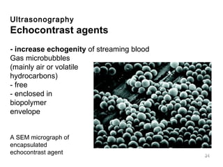 Ultrasonography Echocontrast agents  - increase echogenity  of streaming blood Gas microbubbles (mainly air or volatile  hydrocarbons)  - free - enclosed in  biopolymer envelope A SEM micrograph of encapsulated  echocontrast agent 