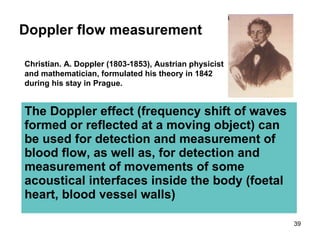 Doppler flow measurement The Doppler effect (frequency shift of waves formed or reflected at a moving object )  can be used for detection and measurement of blood flow, as well as, for detection and measurement of movements of some acoustical interfaces inside the body (foetal heart, blood vessel walls) Christian. A. Doppler (1803-1853), Austrian physicist  and mathematician, formulated his theory in   1842 during his stay in Prague. 