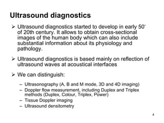 Ultrasound diagnostics Ultrasound diagnostics started to develop in early 50‘ of 20th century. It allows to obtain cross-sectional images of the human body which can also include substantial information about its physiology and pathology.  Ultrasound diagnostics is based mainly on reflection of ultrasound waves at acoustical interfaces We can distinguish: Ultrasonography (A, B and M mode, 3D and 4D imaging) Doppler flow measurement, including Duplex and Triplex methods (Duplex, Colour, Triplex, Power) Tissue Doppler imaging Ultrasound densitometry 