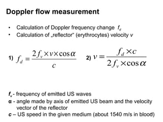 Calculation of Doppler frequency change  f d Calculation of  „ reflector “  (erythrocytes) velocity  v 1)  2)  f v   - frequency of emitted US waves α   - angle made by axis of emitted US beam and the velocity vector of the reflector c   – US speed in the given medium (about 1540 m/s in blood) Doppler flow measurement 
